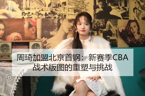 周琦加盟北京首钢：新赛季CBA战术版图的重塑与挑战