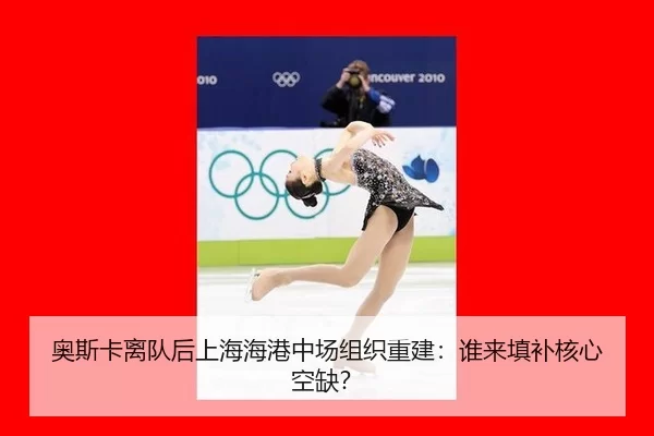 奥斯卡离队后上海海港中场组织重建：谁来填补核心空缺？