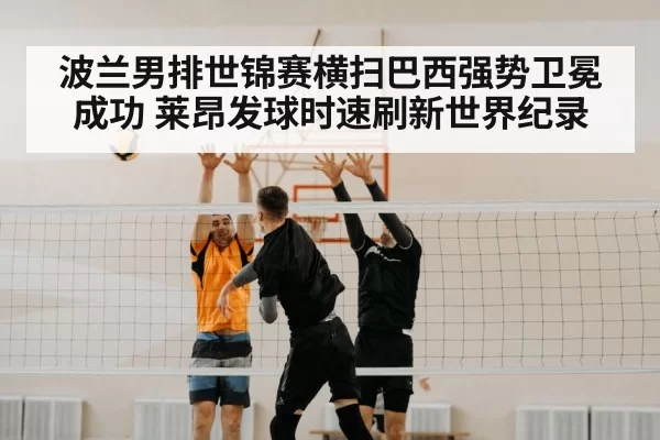 波兰男排世锦赛横扫巴西强势卫冕成功 莱昂发球时速刷新世界纪录