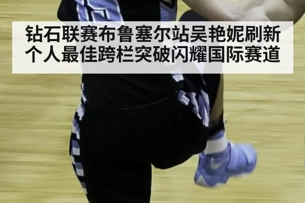 钻石联赛布鲁塞尔站吴艳妮刷新个人最佳跨栏突破闪耀国际赛道