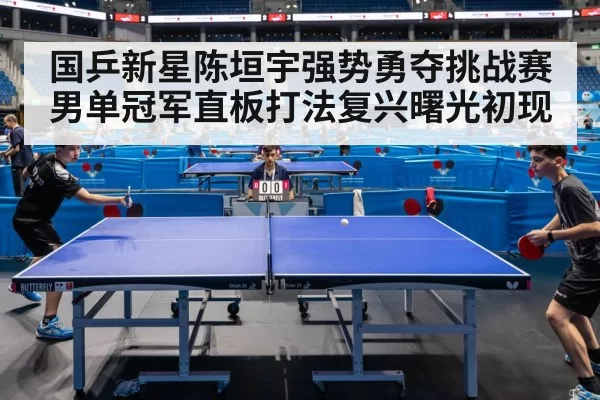 国乒新星陈垣宇强势勇夺挑战赛男单冠军直板打法复兴曙光初现